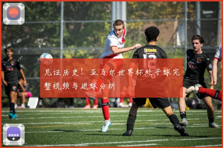 见证历史！亚马尔世界杯处子球完整视频与进球分析