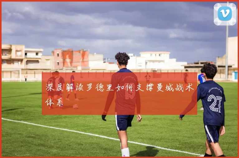 深度解读罗德里如何支撑曼城战术体系