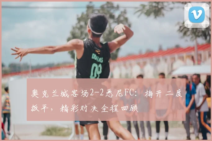 奥克兰城客场2-2悉尼FC:梅开二度扳平,精彩对决全程回顾