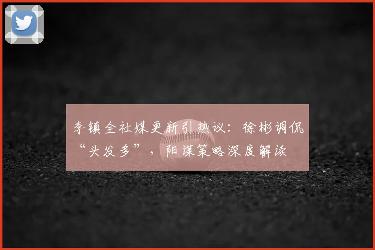 李镇全社媒更新引热议：徐彬调侃“头发多”，阳谋策略深度解读