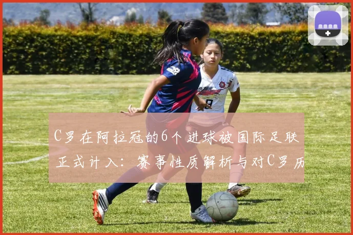 C罗在阿拉冠的6个进球被国际足联正式计入：赛事性质解析与对C罗历史数据的实际影响