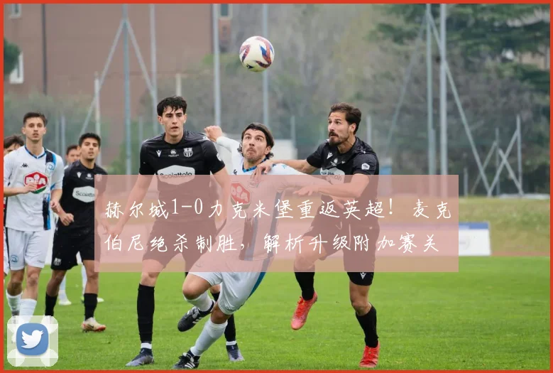 赫尔城1-0力克米堡重返英超！麦克伯尼绝杀制胜，解析升级附加赛关键战报