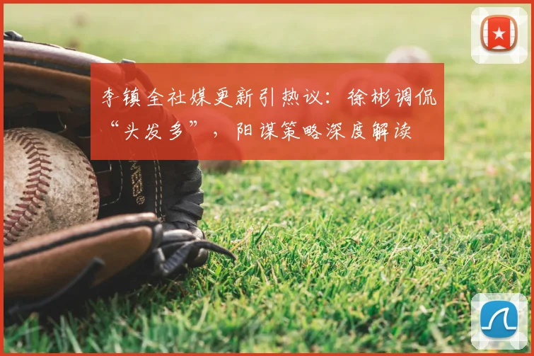 李镇全社媒更新引热议：徐彬调侃“头发多”，阳谋策略深度解读