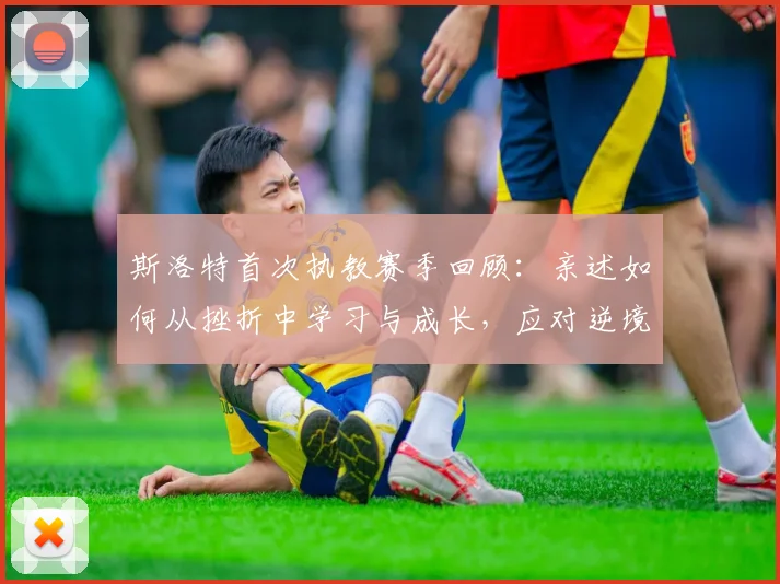 斯洛特首次执教赛季回顾：亲述如何从挫折中学习与成长，应对逆境的管理心得