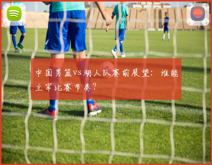 中国男篮vs湖人队赛前展望：谁能主宰比赛节奏？