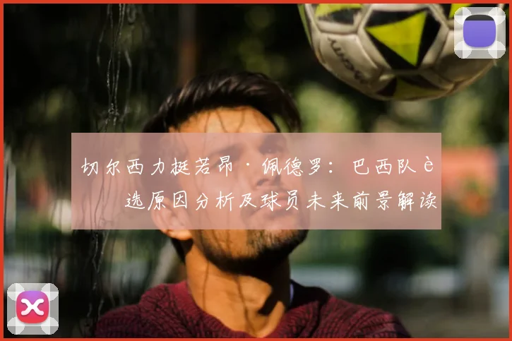 切尔西力挺若昂·佩德罗:巴西队落选原因分析及球员未来前景解读